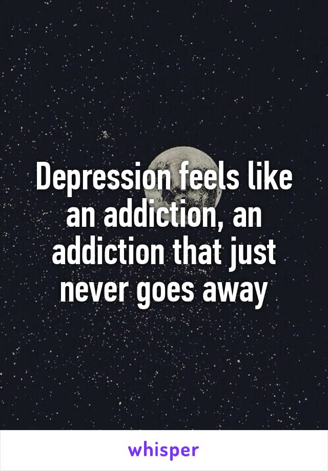 Depression feels like an addiction, an addiction that just never goes away