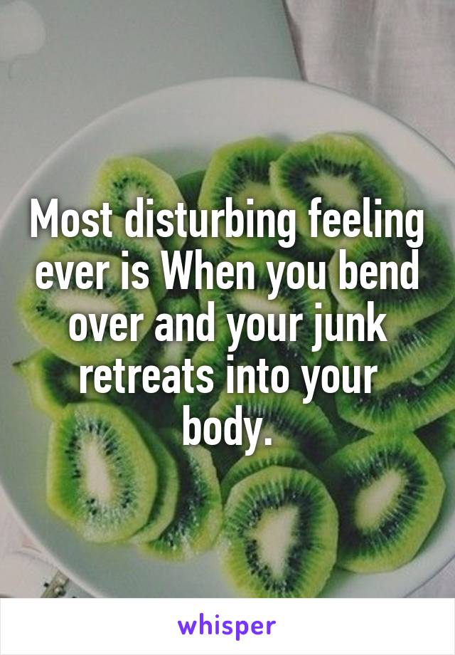 Most disturbing feeling ever is When you bend over and your junk retreats into your body.