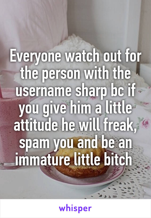 Everyone watch out for the person with the username sharp bc if you give him a little attitude he will freak, spam you and be an immature little bitch 