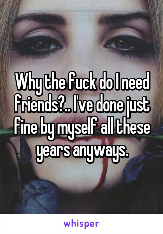 Why the fuck do I need friends?.. I've done just fine by myself all these years anyways.