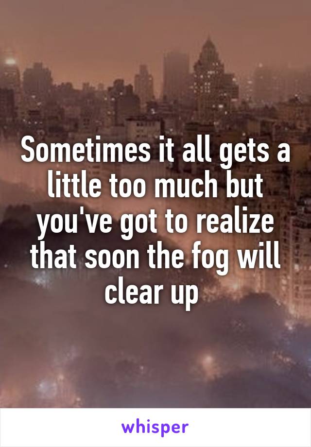 Sometimes it all gets a little too much but you've got to realize that soon the fog will clear up 