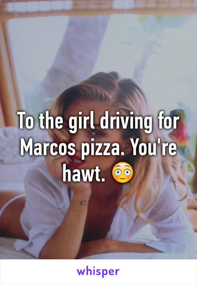 To the girl driving for Marcos pizza. You're hawt. 😳