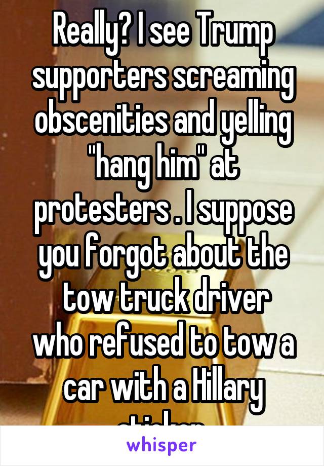 Really? I see Trump supporters screaming obscenities and yelling "hang him" at protesters . I suppose you forgot about the
 tow truck driver who refused to tow a car with a Hillary sticker.