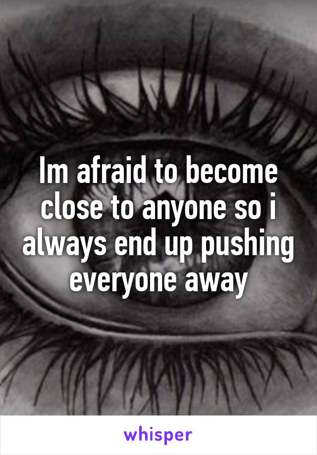 Im afraid to become close to anyone so i always end up pushing everyone away