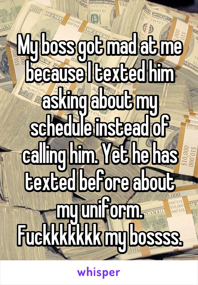 My boss got mad at me because I texted him asking about my schedule instead of calling him. Yet he has texted before about my uniform. Fuckkkkkkk my bossss.