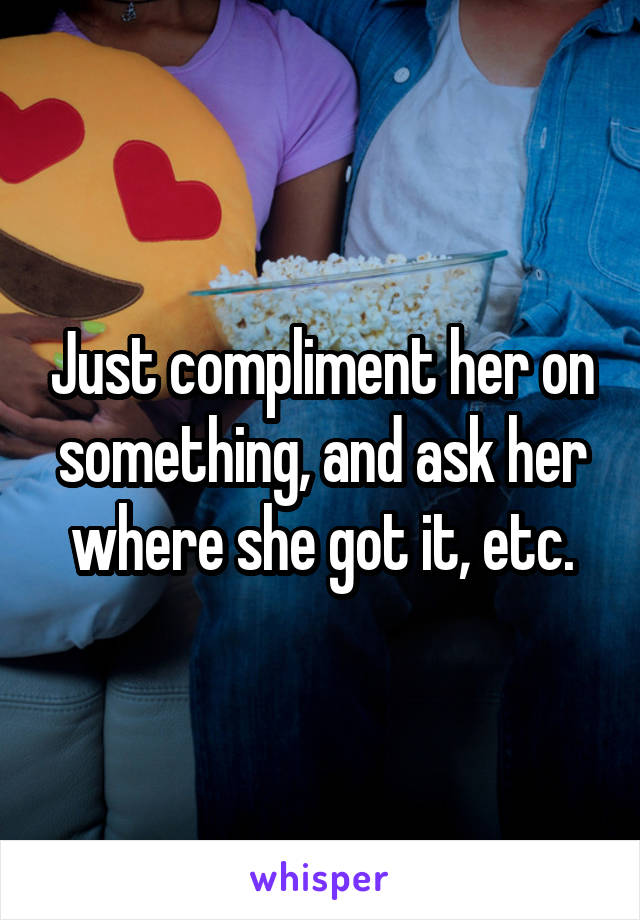 Just compliment her on something, and ask her where she got it, etc.