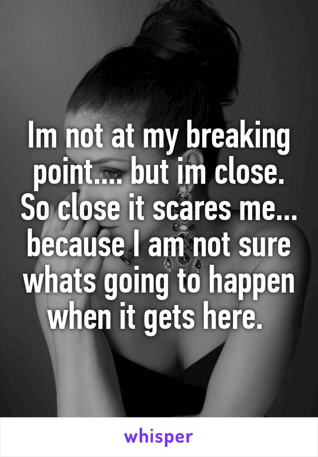 Im not at my breaking point.... but im close. So close it scares me... because I am not sure whats going to happen when it gets here. 