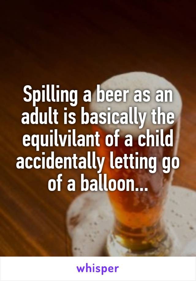 Spilling a beer as an adult is basically the equilvilant of a child accidentally letting go of a balloon...