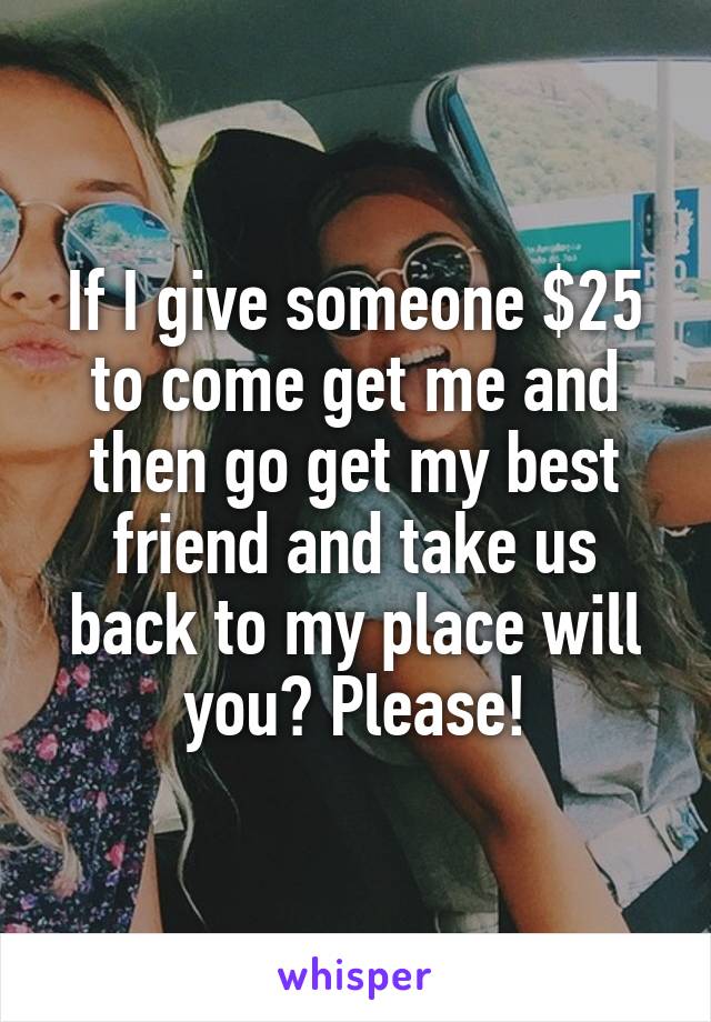 If I give someone $25 to come get me and then go get my best friend and take us back to my place will you? Please!