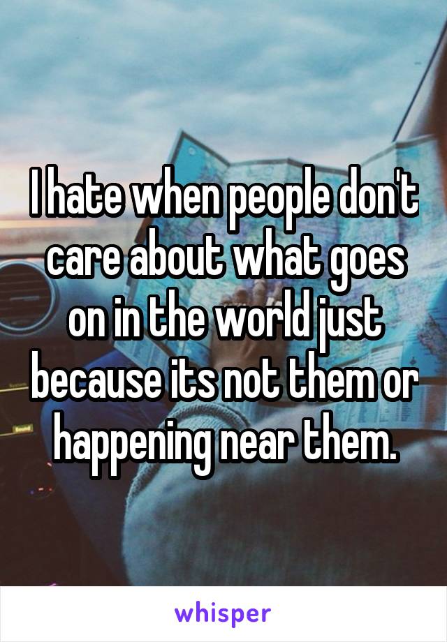 I hate when people don't care about what goes on in the world just because its not them or happening near them.