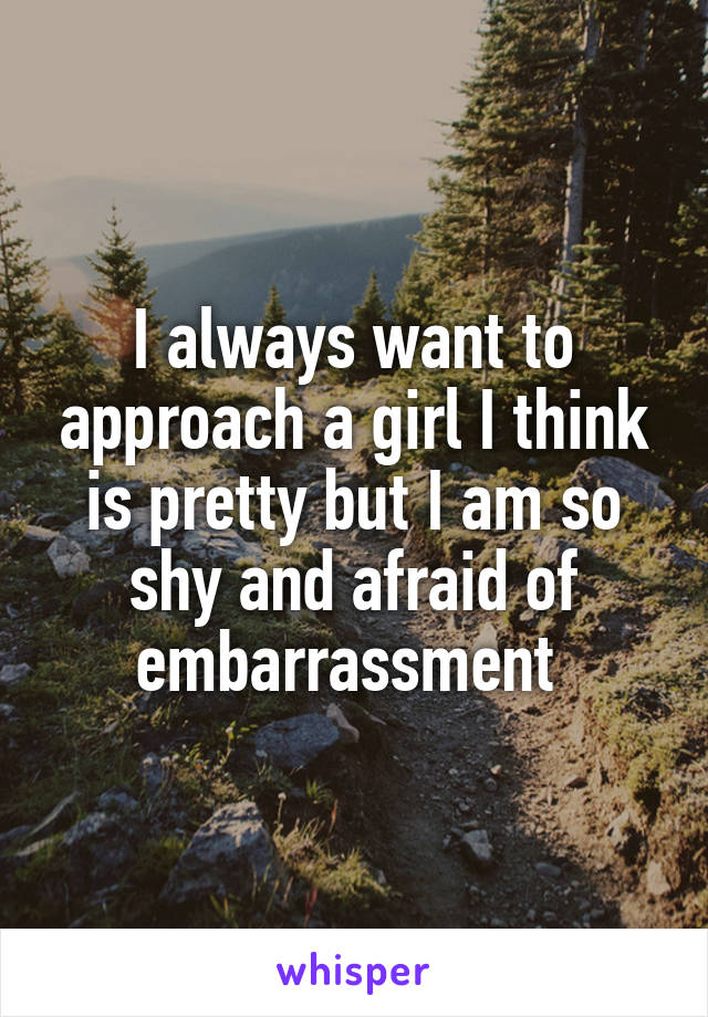 I always want to approach a girl I think is pretty but I am so shy and afraid of embarrassment 