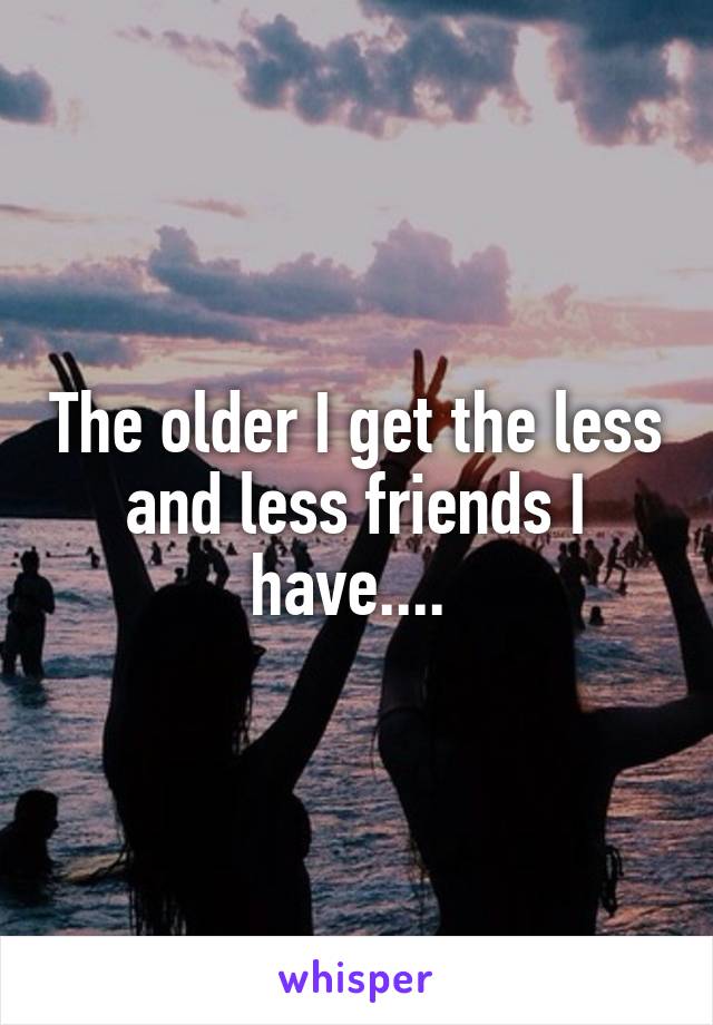 The older I get the less and less friends I have.... 