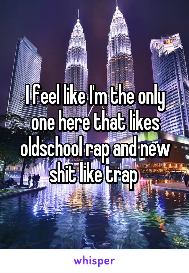 I feel like I'm the only one here that likes oldschool rap and new shit like trap 