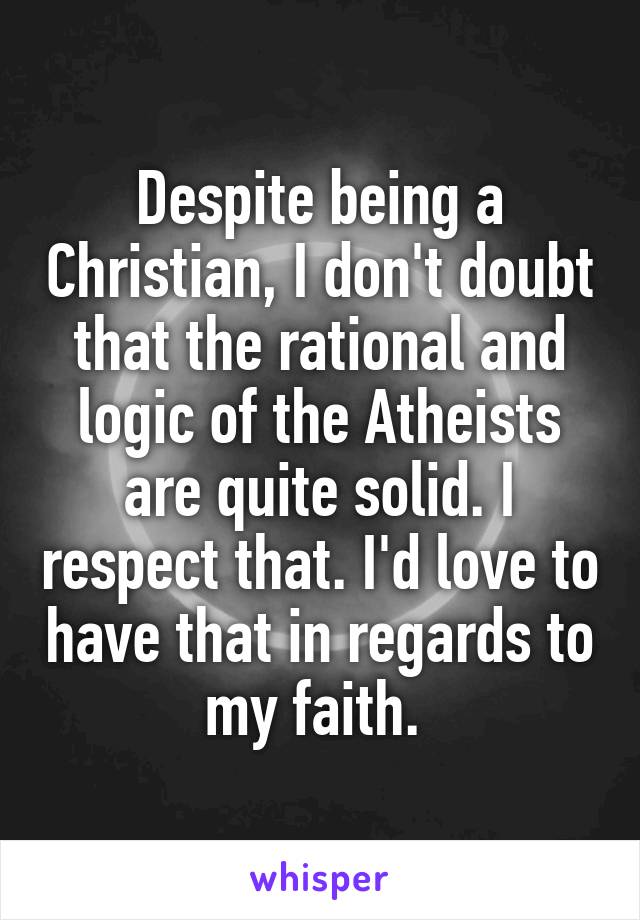 Despite being a Christian, I don't doubt that the rational and logic of the Atheists are quite solid. I respect that. I'd love to have that in regards to my faith. 