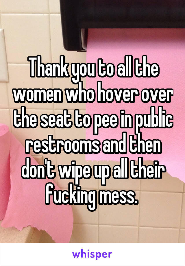 Thank you to all the women who hover over the seat to pee in public restrooms and then don't wipe up all their fucking mess. 