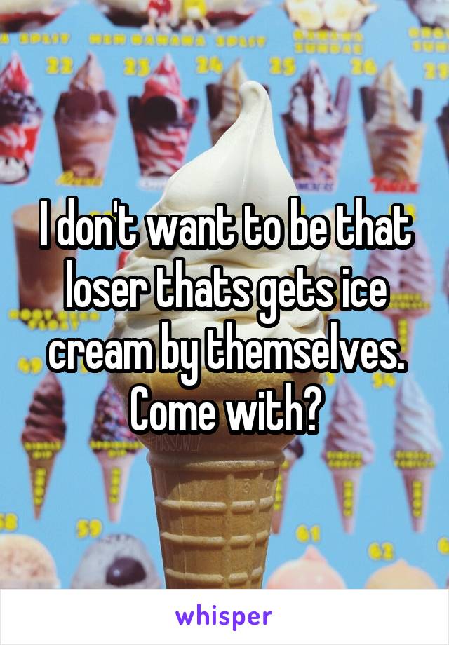 I don't want to be that loser thats gets ice cream by themselves. Come with?