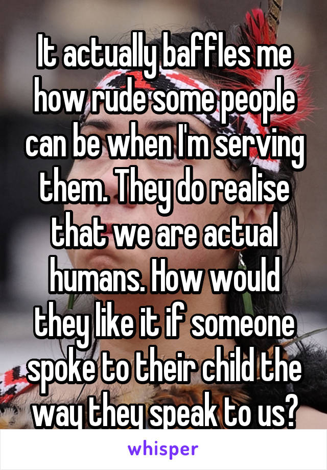 It actually baffles me how rude some people can be when I'm serving them. They do realise that we are actual humans. How would they like it if someone spoke to their child the way they speak to us?