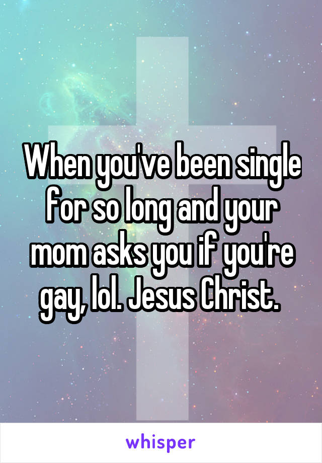 When you've been single for so long and your mom asks you if you're gay, lol. Jesus Christ. 