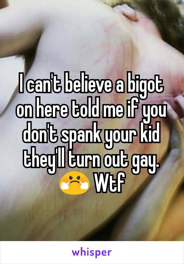 I can't believe a bigot on here told me if you don't spank your kid they'll turn out gay. 😤 Wtf