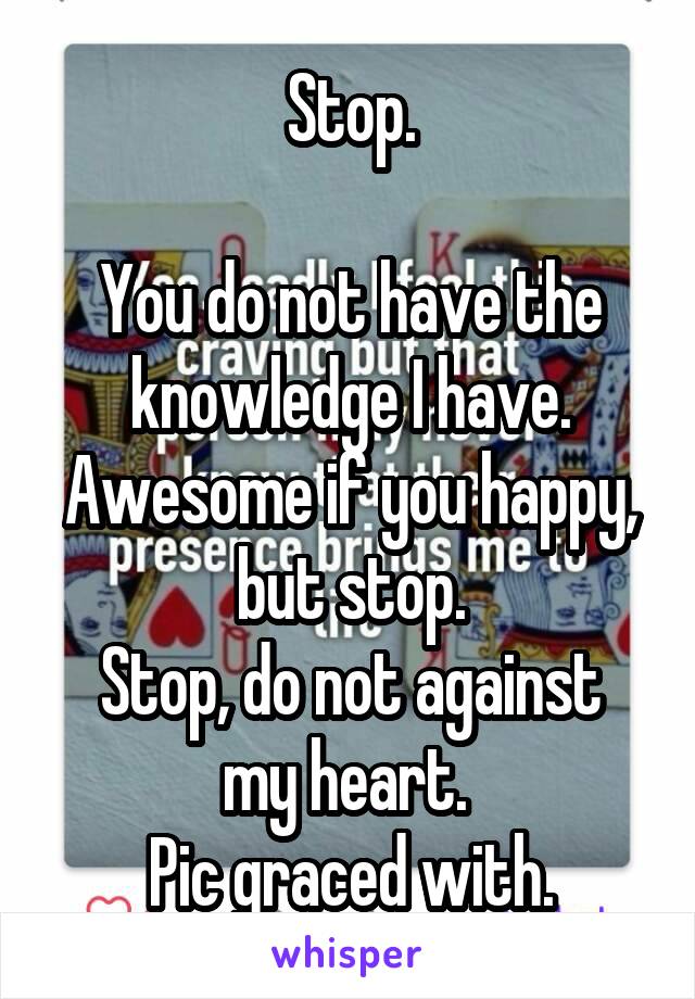 Stop.

You do not have the knowledge I have. Awesome if you happy, but stop.
Stop, do not against my heart. 
Pic graced with.