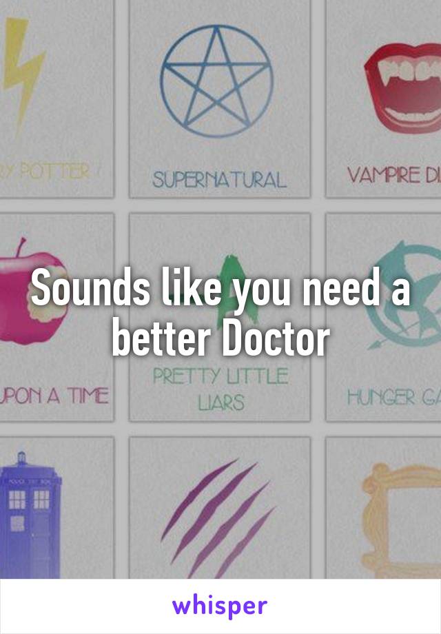 Sounds like you need a better Doctor