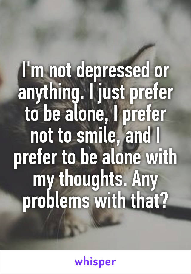 I'm not depressed or anything. I just prefer to be alone, I prefer not to smile, and I prefer to be alone with my thoughts. Any problems with that?