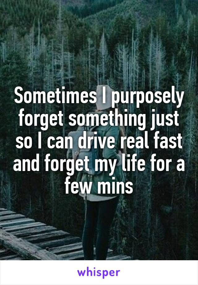 Sometimes I purposely forget something just so I can drive real fast and forget my life for a few mins