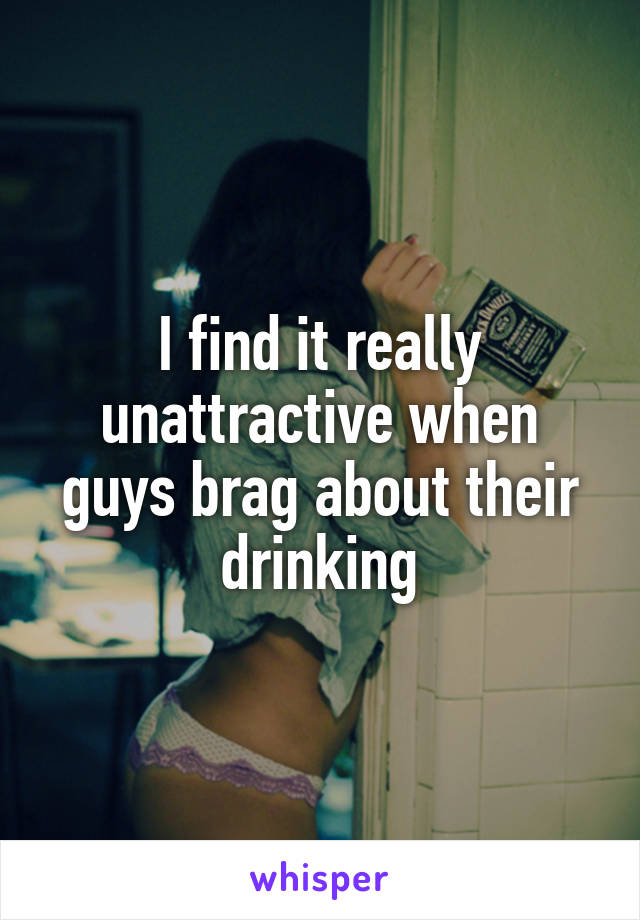 I find it really unattractive when guys brag about their drinking