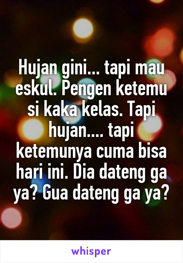 Hujan gini... tapi mau eskul. Pengen ketemu si kaka kelas. Tapi hujan.... tapi ketemunya cuma bisa hari ini. Dia dateng ga ya? Gua dateng ga ya?