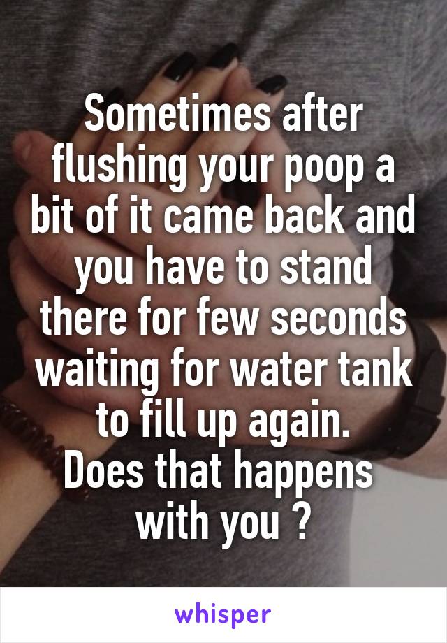 Sometimes after flushing your poop a bit of it came back and you have to stand there for few seconds waiting for water tank to fill up again.
Does that happens  with you ?