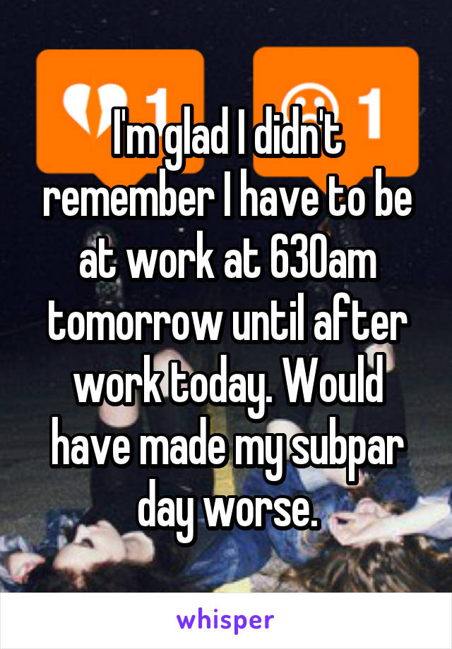 I'm glad I didn't remember I have to be at work at 630am tomorrow until after work today. Would have made my subpar day worse.