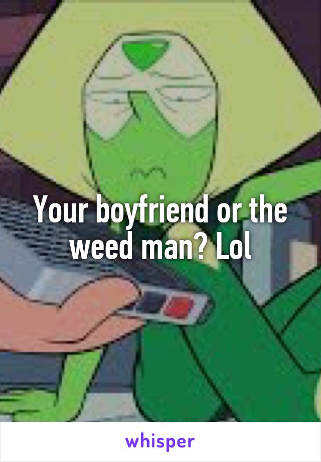 Your boyfriend or the weed man? Lol