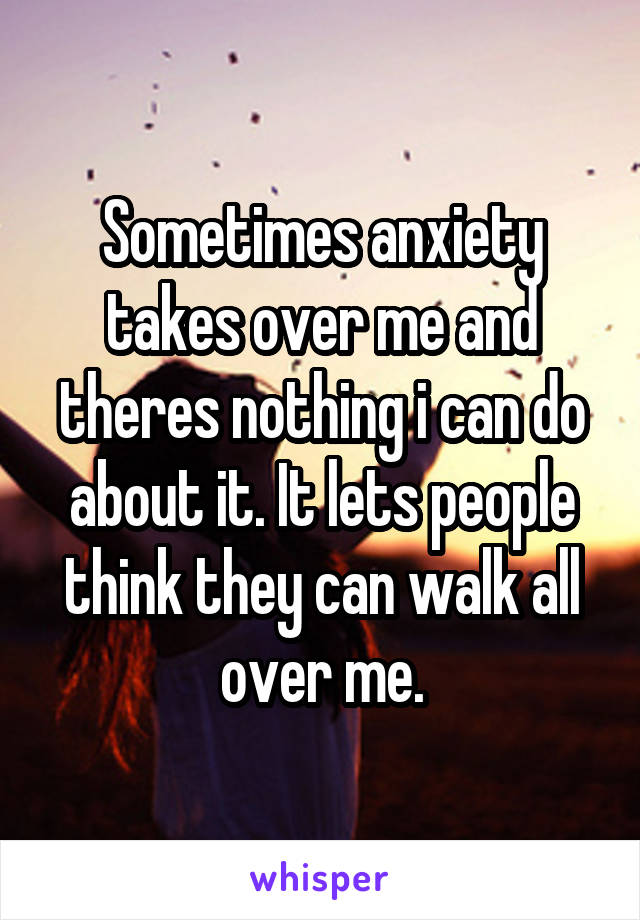 Sometimes anxiety takes over me and theres nothing i can do about it. It lets people think they can walk all over me.