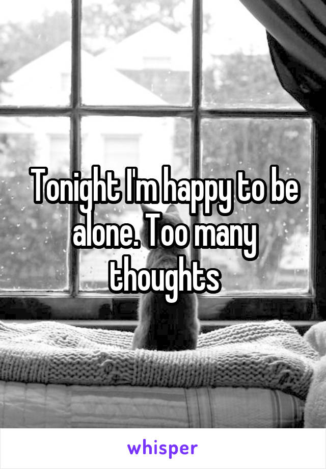 Tonight I'm happy to be alone. Too many thoughts