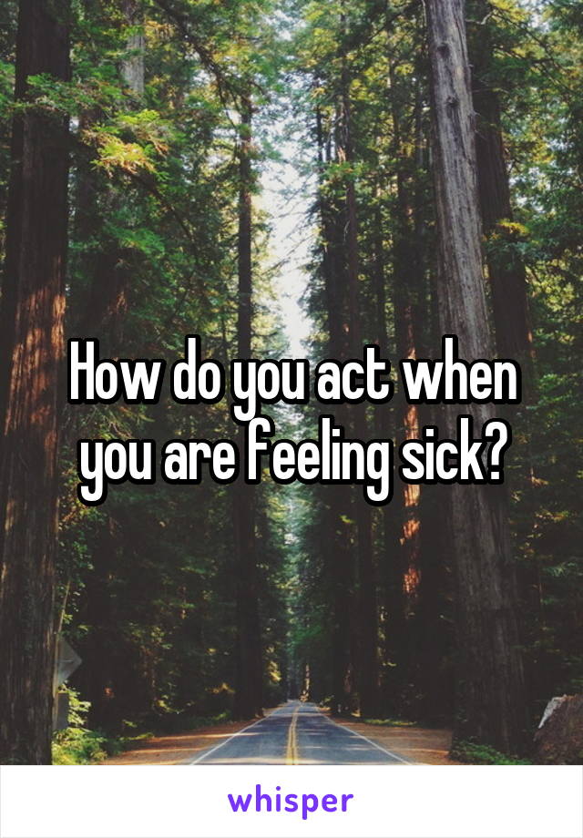 How do you act when you are feeling sick?