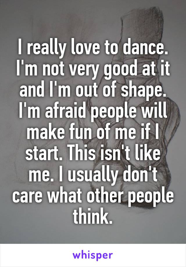 I really love to dance. I'm not very good at it and I'm out of shape. I'm afraid people will make fun of me if I start. This isn't like me. I usually don't care what other people think.