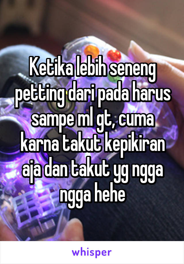 Ketika lebih seneng petting dari pada harus sampe ml gt, cuma karna takut kepikiran aja dan takut yg ngga ngga hehe