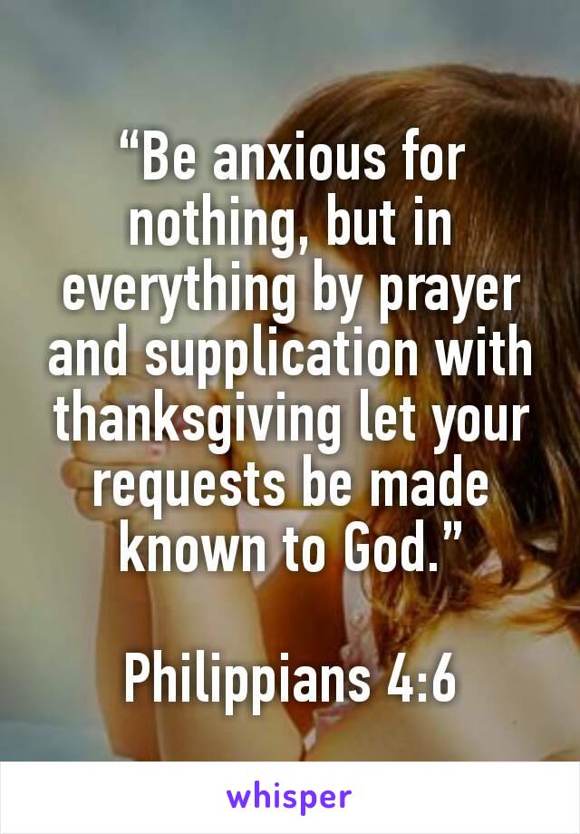 “Be anxious for nothing, but in everything by prayer and supplication with thanksgiving let your requests be made known to God.”

Philippians 4:6