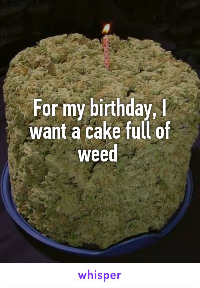 For my birthday, I want a cake full of weed 
