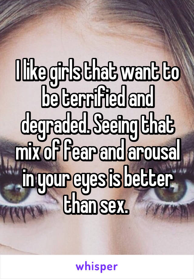 I like girls that want to be terrified and degraded. Seeing that mix of fear and arousal in your eyes is better than sex. 