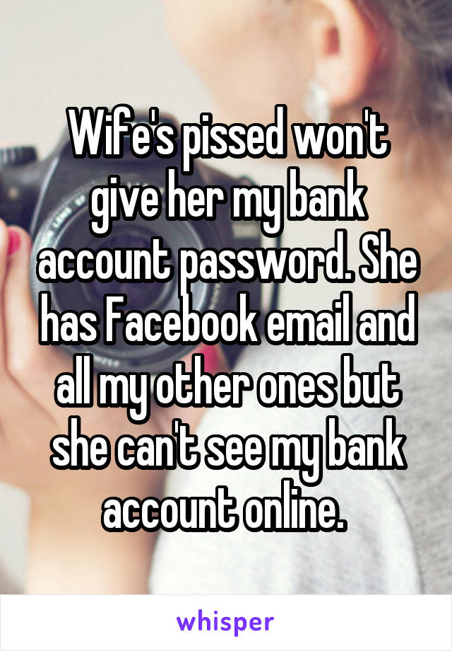 Wife's pissed won't give her my bank account password. She has Facebook email and all my other ones but she can't see my bank account online. 