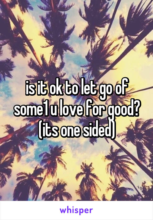 is it ok to let go of some1 u love for good? (its one sided)