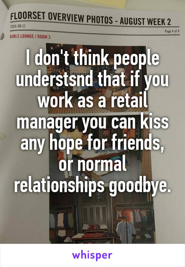 I don't think people understsnd that if you work as a retail manager you can kiss any hope for friends, or normal relationships goodbye. 