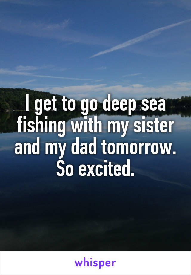 I get to go deep sea fishing with my sister and my dad tomorrow. So excited.