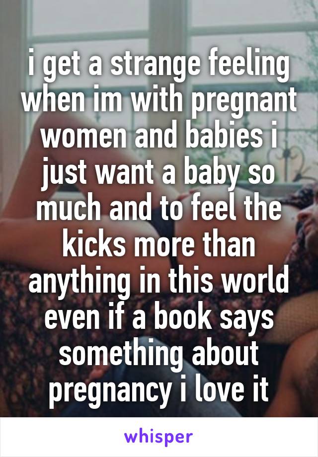 i get a strange feeling when im with pregnant women and babies i just want a baby so much and to feel the kicks more than anything in this world even if a book says something about pregnancy i love it