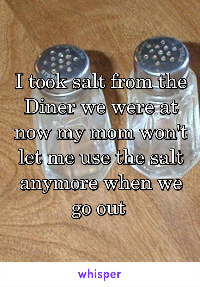 I took salt from the Diner we were at now my mom won't let me use the salt anymore when we go out 