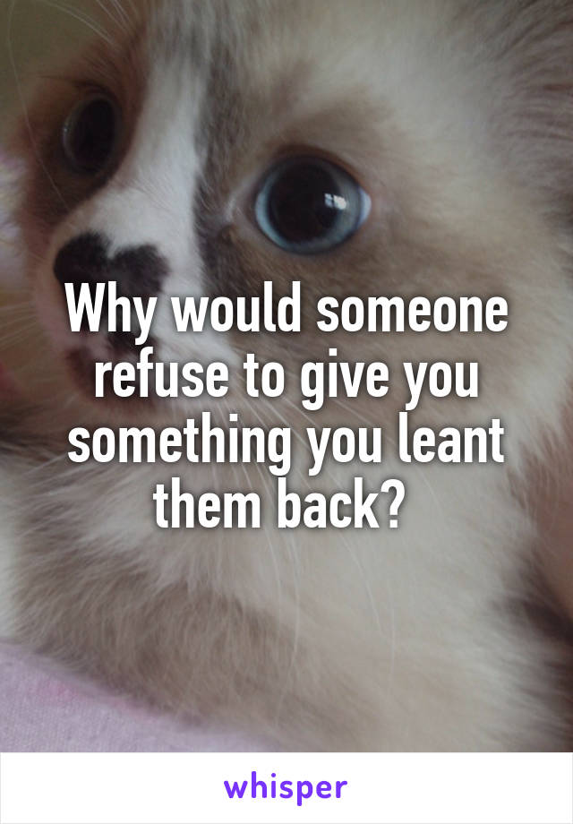 Why would someone refuse to give you something you leant them back? 