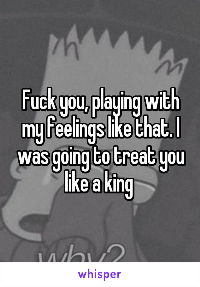 Fuck you, playing with my feelings like that. I was going to treat you like a king 