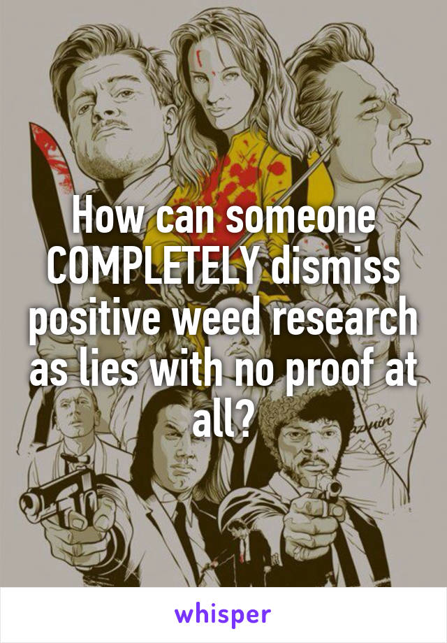 How can someone COMPLETELY dismiss positive weed research as lies with no proof at all?