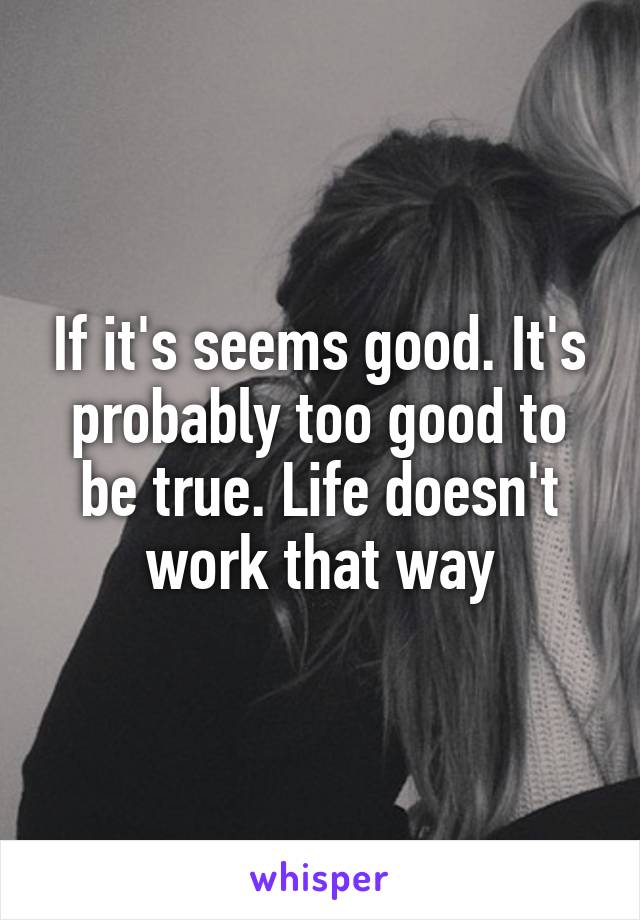 If it's seems good. It's probably too good to be true. Life doesn't work that way